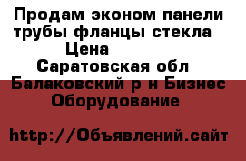 Продам эконом панели,трубы,фланцы,стекла › Цена ­ 7 000 - Саратовская обл., Балаковский р-н Бизнес » Оборудование   